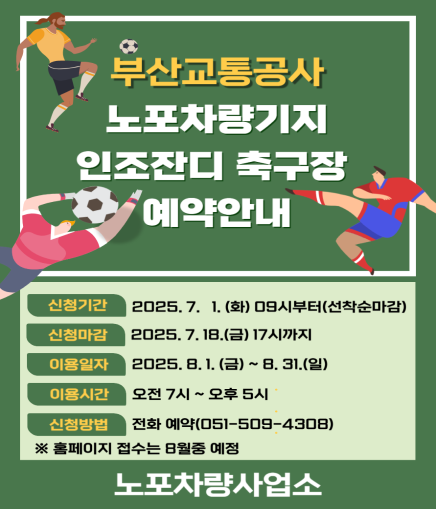 부산교통공사 노포차량기지 인조잔디 축구장 예약안내 신청기간 2025. 7. 1. (화) 09시부터(선착순마감) 신청마감 2025. 7. 18.(금) 17시까지 이용일자 2025. 8. 1. (금) ~ 8. 31.(일) 이용시간 오전 7시 ~ 오후 5시 신청방법 전화 예약(051-509-4308) ※ 홈페이지 접수는 8월중 예정 노포차량사업소