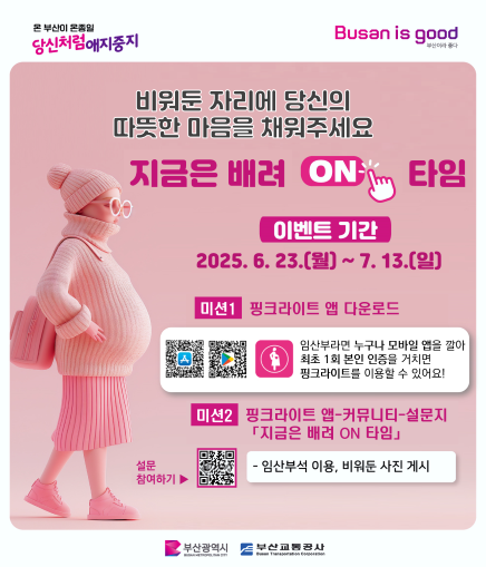 온 부산이 온종일 당신처럼 애지중지 Busan is good 부산이라 좋다 비워둔 자리에 당신의 따뜻한 마음을 채워주세요 지금은 배려 ON 타임 이벤트 기간 2025. 6. 23.(월) ~ 7. 13.(일) 미션1 핑크라이트 앱 다운로드 임산부라면 누구나 모바일 앱을 깔아 최초 1회 본인 인증을 거치면 핑크라이트를 이용할 수 있어요! 미션2 핑크라이트 앱-커뮤니티-설문지 「지금은 배려 ON 타임」 설문 참여하기 임산부석 이용, 비워둔 사진 게시 부산광역시 부산교통공사