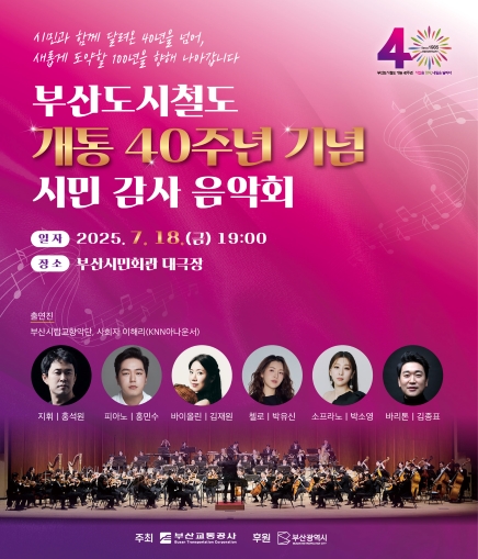 시민과 함께 달려온 40년을 넘어, 새롭게 도약할 100년을 향해 나아갑니다 부산도시철도 개통 40주년 기념 시민 감사 음악회 일자 2025. 7. 18.(금) 19:00 장소 부산시민회관 대극장 출연진 부산시립교향단, 사회자 이해리(KNN아나운서) 지휘 홍석원 피아노 홍민수 바이올린 김재원 첼로 박유신 소프라노 박소영 바리톤 김종표 주최 부산교통공사 후원 부산광역시