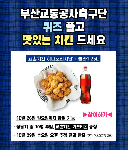 부산교통공사축구단 퀴즈 풀고 맛있는 치킨 드세요 교촌치킨 허니오리지날 + 콜라1.25L 10월 26일 일요일까지 참여 가능 ▶참여하기◀ 정답자 중 10명 추첨, 교촌치킨 기프티콘 증정 10월 29일 수요일 오후 추첨 결과 발표 구단 인스타그램 게시
