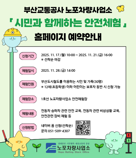 부산교통공사 노포차량사업소 시민과 함께하는 안전체험 홈페이지 예약안내 신청기간 2025. 11. 17.(월) 10:00 ~ 2025. 11. 21.(금) 16:00 ※ 선착순 마감 체험일시 2025. 11. 28.(금) 14:00 체험인원 부산도시철도를 이용하는 시민 및 가족(30명) ※ 12세(초등학생) 이하 어린이는 보호자 동반 시 신청 가능 체험장소 1호선 노포차량사업소 안전체험장 체험내용 전동차 승하차 관련 안전 교육, 전동차 관련 비상상황 교육, 안전관련 장비 체험 등 신청방법 네이버 폼 신청(선착순) 문의 051-509-4307 노포차량사업소