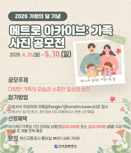 2026 가정의 달 기념 메트로 아카이브: 가족 사진 공모전 2026. 4. 20.(월) ~ 5. 3.(일) 공모주제 다양한 가족의 모습과 소중한 일상의 순간 참가방법 지원서식 작성하여 이메일(hongbo1@humetro.busan.kr)로 접수(지원서식: 참가신청서, 개인정보수집·이용동의서, 원본 사진파일) 문의 부산교통공사 홍보실 ☎051.640.7009
