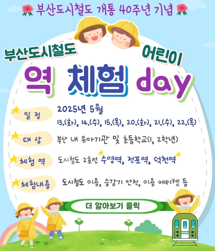 부산교통공사 개통 40주년 기념 부산도시철도 어린이 역 체험 day 일정 2025년 5월 13.(화), 14.(수), 15.(목), 20.(화), 21.(수), 22.(목) 대상 부산 내 유아기관 및 초등학교(1, 2학년) 체험 역 도시철도 2호선 수영역, 전포역, 덕천역 체험내용 도시철도 이용, 승강기 안전, 이용 에티켓 등 더 알아보기 클릭