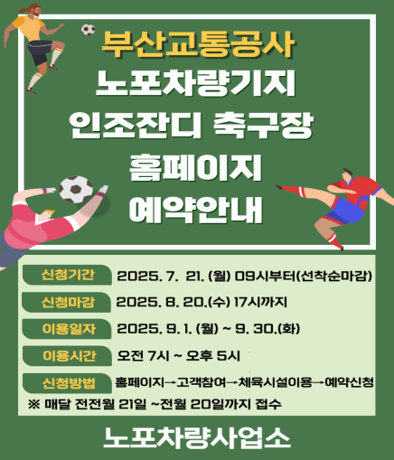 부산교통공사 노포차량기지 인조잔디 축구장 홈페이지 예약안내 신청기간 2025. 7. 21. (월) 09시부터(선착순마감) 신청마감 2025. 8. 20.(수) 17시까지 이용일자 2025. 9. 1.(월) ~ 9. 30.(화) 이용시간 오전 7시 ~ 오후 5시 신청방법 홈페이지 고객참여 체육시설이용 예약신청 ※ 매달 전전월 21일 ~전월 20일까지 접수 노포차량사업소