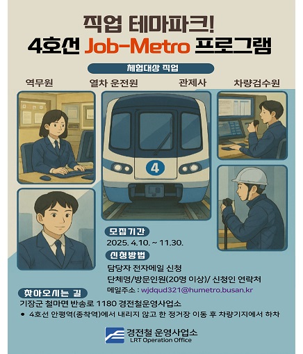 직업 테마파크! 4호선 Job-Metro 프로그램 체험대상 직업 역무원 열차 운전원 관제사 차량검수원 모집기간 2025. 4. 10.~11.30. 신청방법 담당자 전자메일 신청 단체명/방문인원(20명 이상)/ 신청인 연락처 메일주소: wjdqud321@humetro.busan.kr 찾아오시는 길 기장군 철마면 반송로 1180 경전철운영사업소 4호선 안평역(종착역)에서 내리지 않고 한 정거장 이동 후 차량기지에서 하차 경전철 운영사업소