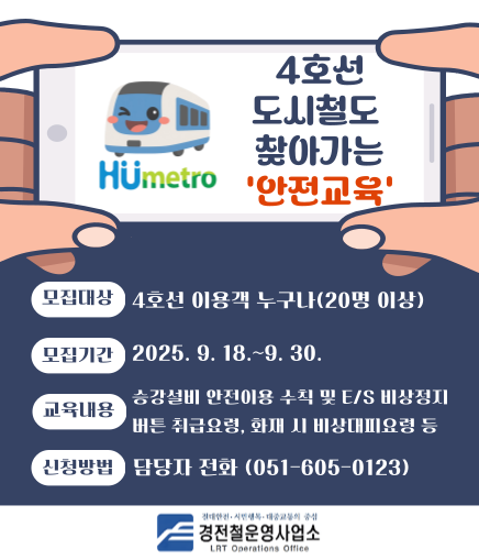 4호선 도시철도 찾아가는 '안전교육' 모집대상 4호선 이용객 누구나(20명 이상) 모집기간 2025. 9. 18.~9. 30. 교육내용 승강설비 안전이용 수칙 및 E/S 비상정지 버튼 취급요령, 화재 시 비상대피요령 등 신청방법 담당자 전화(051-605-0123) 경전철운영사업소