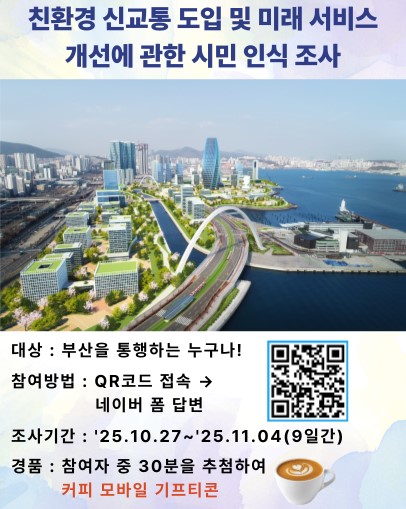 친환경 신교통 도입 및 미래 서비스 개선에 관한 시민 인식 조사 대상 : 부산을 통행하는 누구나! 참여방법 : QR코드 접속 → 네이버 폼 답변 조사기간 : '25.10.27~'25.11.04(9일간) 경품 : 참여자 중 30분을 추첨하여 커피 모바일 기프티콘