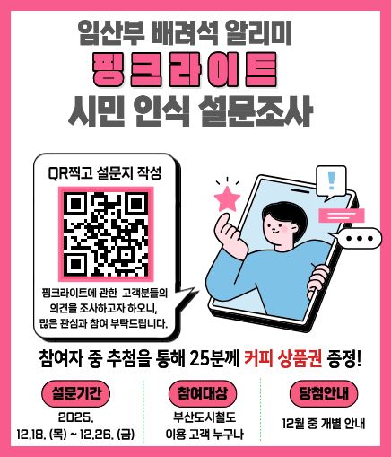 임산부 배려석 알리미 핑크라이트 시민 인식 설문조사 QR찍고 설문지 작성 핑크라이트에 관한 고객분들의 의견을 조사하고자 하오니, 많은 관심과 참여 부탁드립니다. 참여자 중 추첨을 통해 25분께 커피 상품권 증정! 설문기간 2025.12.18. (목) ~ 12.26. (금) 참여대상 부산도시철도 이용 고객 누구나 당첨안내 12월 중 개별 안내