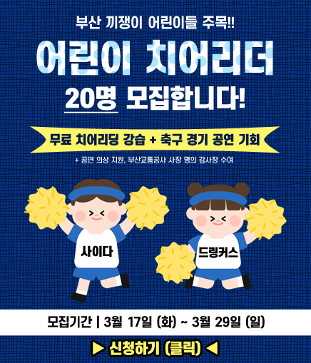 부산 끼쟁이 어린이들 주목!! 어린이 치어리더 20명 모집합니다! 무료 치어리딩 강습 + 축구 경기 공연 기회 + 공연 의상 지원, 부산교통공사 사장 명의 감사장 수여 사이다 드링커스 모집기간 | 3월 17일 (화) ~ 3월 29일 (일) ▶ 신청하기 (클릭) ◀