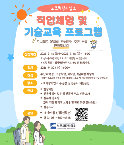 노포차량사업소 직업체험 및 기술교육 프로그램 도시철도 분야에 관심있는 모든 분들 환영합니다. 신청기간 2026. 9. 15.(화)~2026. 9. 18.(금) 11:00 ※ 선착순 20명 마감으로 조기 마감될 수 있습니다. ※ 신청 확정 시 입력하신 연락처로 개별 안내드립니다. 일시 2026. 9. 30.(수) 14:00~ 대상 부산 지역 중 · 고등학생, 대학생, 직업체험 희망자 *원활한 프로그램 운영을 위해 1회 신청시 최소 7명 이상 신청해야 접수 및 운영합니다. 장소 노포차량사업소 주공장 및 전동차 체험공간 안내 ● 현장체험 ● 전동차 정비 업무 및 전동차 주요 부품 소개  ● 실무자 멘토링 (현장 경험 및 직무 노하우 및 진로 관련 질의응답) ● 설문조사 문의 ● 네이버 폼 신청(선착순) ● 문의: 051-509-4418 노포차량사업소